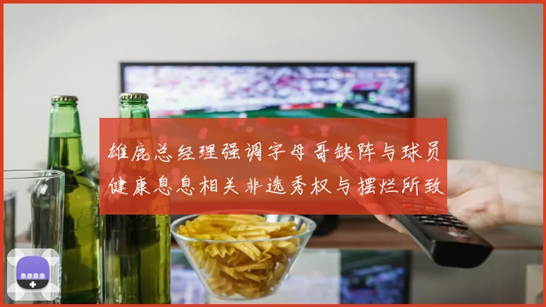 雄鹿总经理强调字母哥缺阵与球员健康息息相关非选秀权与摆烂所致