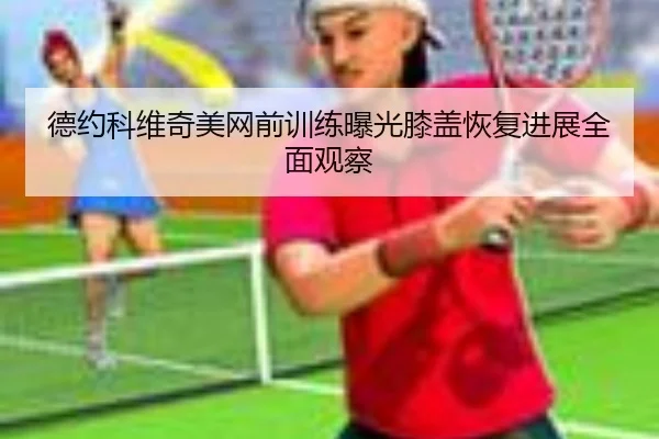 德约科维奇美网前训练曝光膝盖恢复进展全面观察 - kaiyun.comapp